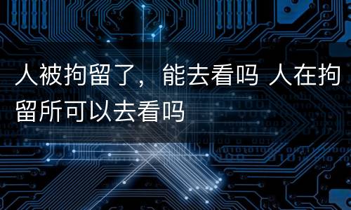 人被拘留了，能去看吗 人在拘留所可以去看吗