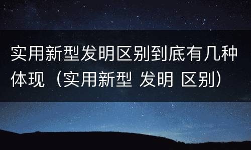 实用新型发明区别到底有几种体现（实用新型 发明 区别）