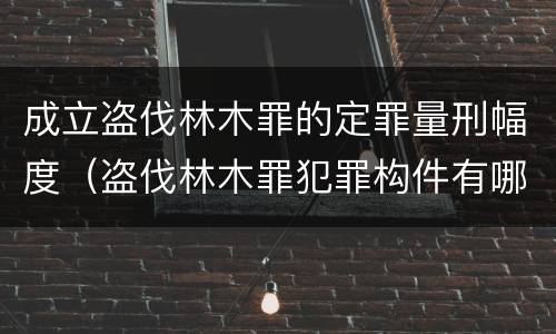 成立盗伐林木罪的定罪量刑幅度（盗伐林木罪犯罪构件有哪几个要件）