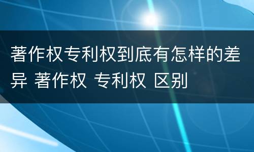 著作权专利权到底有怎样的差异 著作权 专利权 区别
