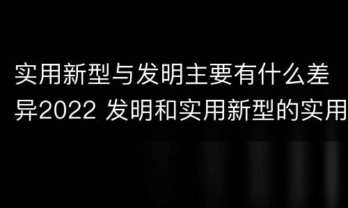 实用新型与发明主要有什么差异2022 发明和实用新型的实用性