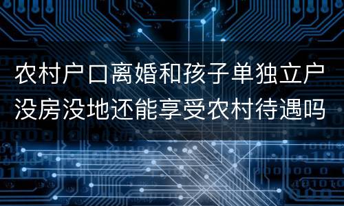 农村户口离婚和孩子单独立户没房没地还能享受农村待遇吗