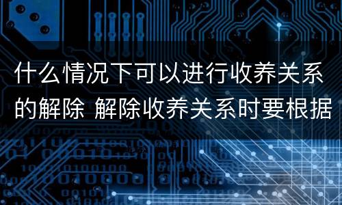 什么情况下可以进行收养关系的解除 解除收养关系时要根据什么状况确定双方当事人