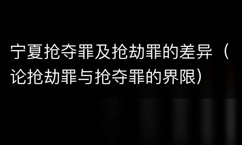 宁夏抢夺罪及抢劫罪的差异（论抢劫罪与抢夺罪的界限）