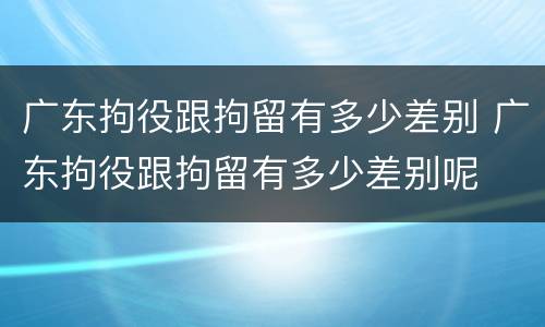 广东拘役跟拘留有多少差别 广东拘役跟拘留有多少差别呢