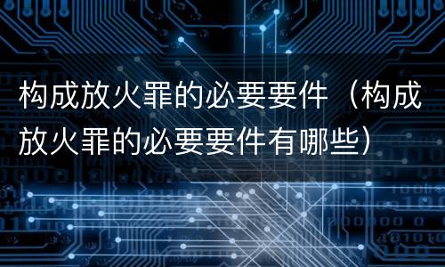 构成放火罪的必要要件（构成放火罪的必要要件有哪些）