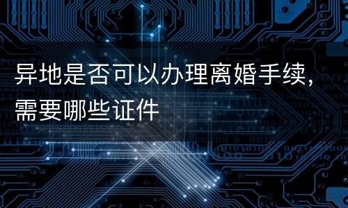 异地是否可以办理离婚手续，需要哪些证件