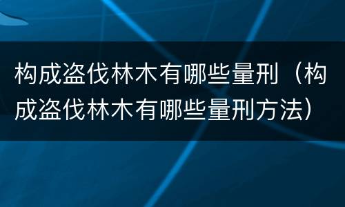 构成盗伐林木有哪些量刑（构成盗伐林木有哪些量刑方法）