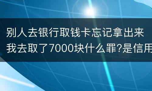 别人去银行取钱卡忘记拿出来我去取了7000块什么罪?是信用卡诈骗罪吗