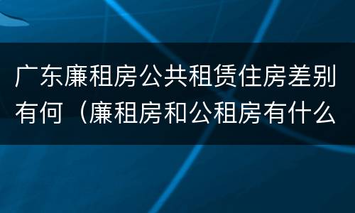 广东廉租房公共租赁住房差别有何（廉租房和公租房有什么区别广州）