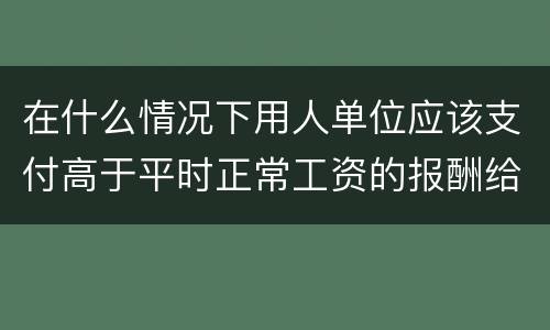 在什么情况下用人单位应该支付高于平时正常工资的报酬给劳动者