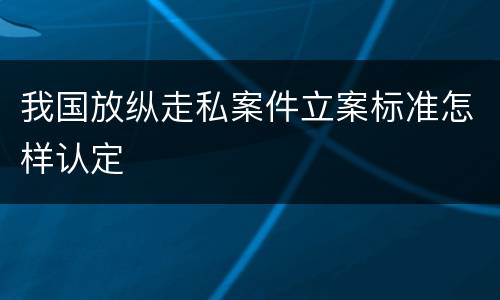 我国放纵走私案件立案标准怎样认定