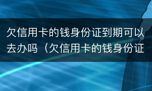 欠信用卡的钱身份证到期可以去办吗（欠信用卡的钱身份证到期可以去办吗要多久）