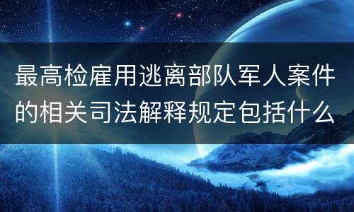最高检雇用逃离部队军人案件的相关司法解释规定包括什么主要内容