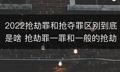 2022抢劫罪和抢夺罪区别到底是啥 抢劫罪一罪和一般的抢劫罪