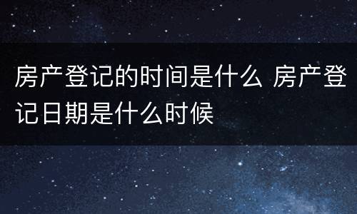 房产登记的时间是什么 房产登记日期是什么时候