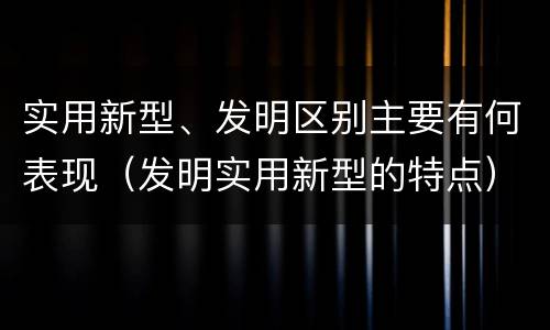 实用新型、发明区别主要有何表现（发明实用新型的特点）