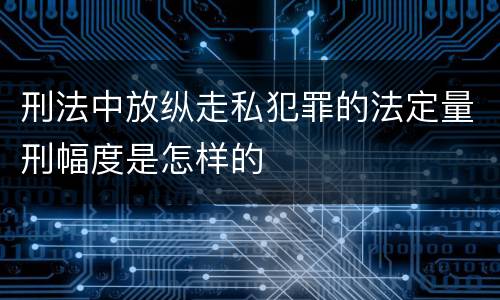 刑法中放纵走私犯罪的法定量刑幅度是怎样的