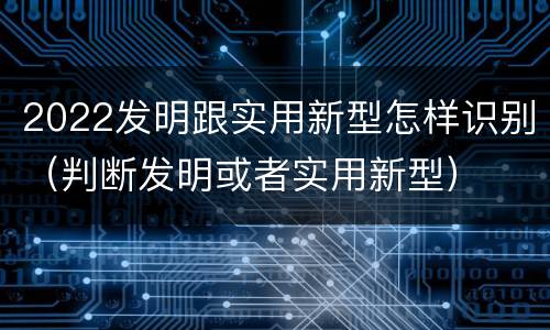 2022发明跟实用新型怎样识别（判断发明或者实用新型）