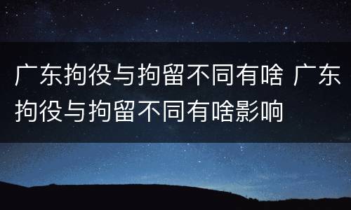 广东拘役与拘留不同有啥 广东拘役与拘留不同有啥影响