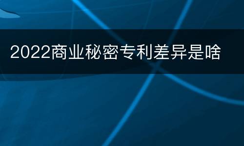 2022商业秘密专利差异是啥
