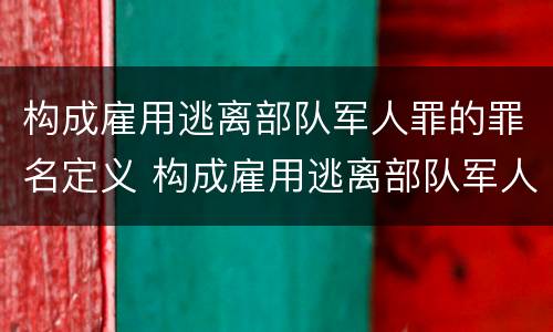 构成雇用逃离部队军人罪的罪名定义 构成雇用逃离部队军人罪的罪名定义是