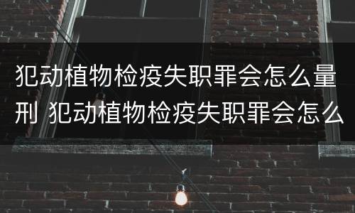 犯动植物检疫失职罪会怎么量刑 犯动植物检疫失职罪会怎么量刑呢