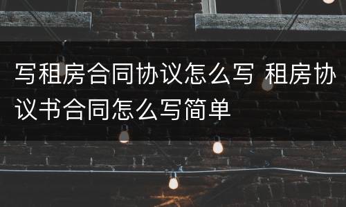写租房合同协议怎么写 租房协议书合同怎么写简单