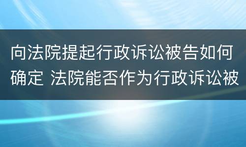 向法院提起行政诉讼被告如何确定 法院能否作为行政诉讼被告