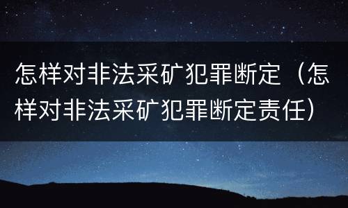 怎样对非法采矿犯罪断定（怎样对非法采矿犯罪断定责任）