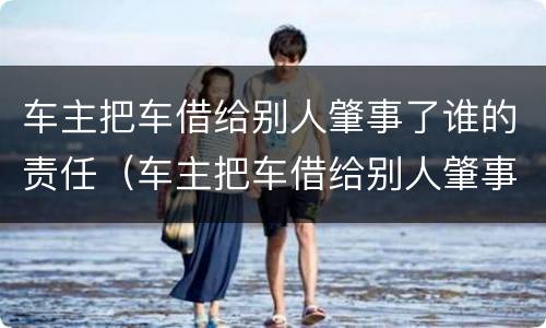 车主把车借给别人肇事了谁的责任（车主把车借给别人肇事了谁的责任还逃逸）