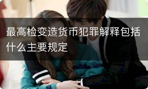 最高检变造货币犯罪解释包括什么主要规定