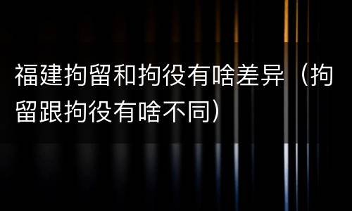 福建拘留和拘役有啥差异（拘留跟拘役有啥不同）