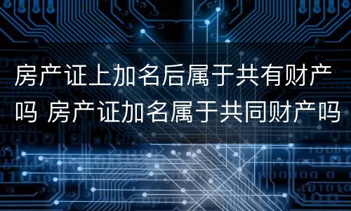 房产证上加名后属于共有财产吗 房产证加名属于共同财产吗