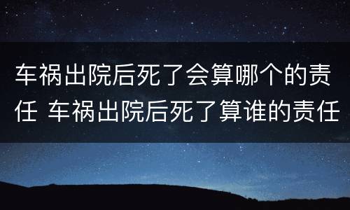 车祸出院后死了会算哪个的责任 车祸出院后死了算谁的责任