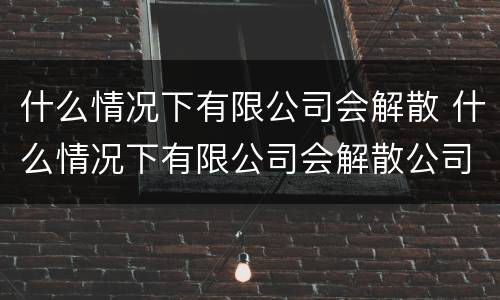 什么情况下有限公司会解散 什么情况下有限公司会解散公司