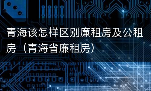 青海该怎样区别廉租房及公租房（青海省廉租房）