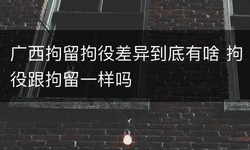 广西拘留拘役差异到底有啥 拘役跟拘留一样吗