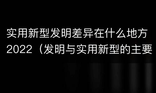 实用新型发明差异在什么地方2022（发明与实用新型的主要区别）