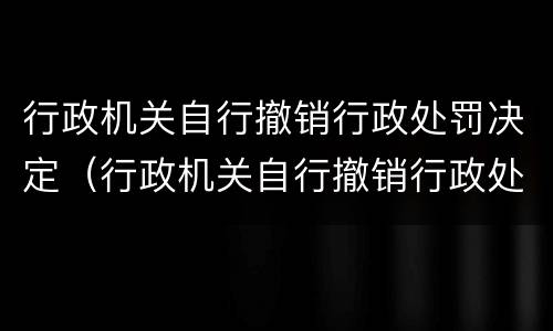 行政机关自行撤销行政处罚决定（行政机关自行撤销行政处罚决定重新处罚）