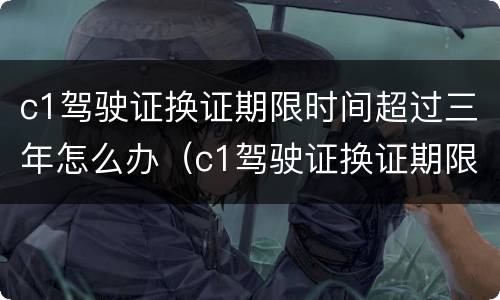 c1驾驶证换证期限时间超过三年怎么办（c1驾驶证换证期限时间超过三年怎么办理）