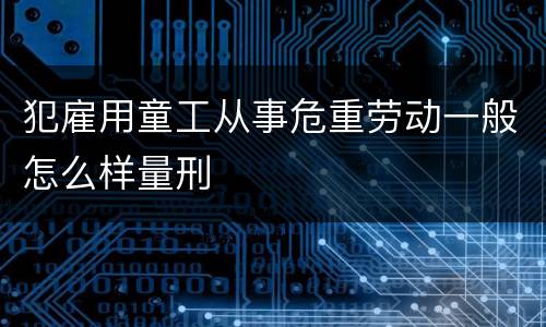 犯雇用童工从事危重劳动一般怎么样量刑