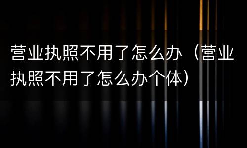 营业执照不用了怎么办（营业执照不用了怎么办个体）