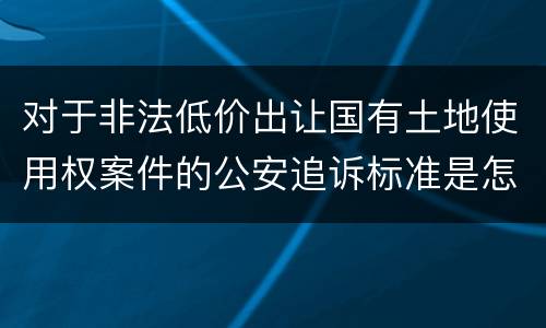 对于非法低价出让国有土地使用权案件的公安追诉标准是怎么样规定