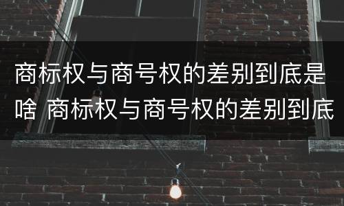 商标权与商号权的差别到底是啥 商标权与商号权的差别到底是啥呢