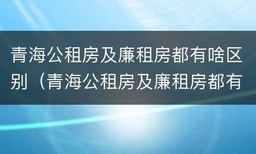 青海公租房及廉租房都有啥区别（青海公租房及廉租房都有啥区别啊）