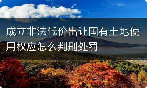 成立非法低价出让国有土地使用权应怎么判刑处罚