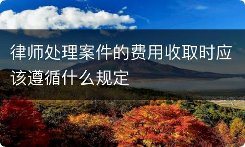 律师处理案件的费用收取时应该遵循什么规定