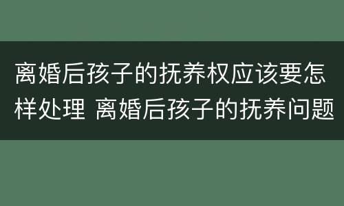 离婚后孩子的抚养权应该要怎样处理 离婚后孩子的抚养问题法律是怎么规定的