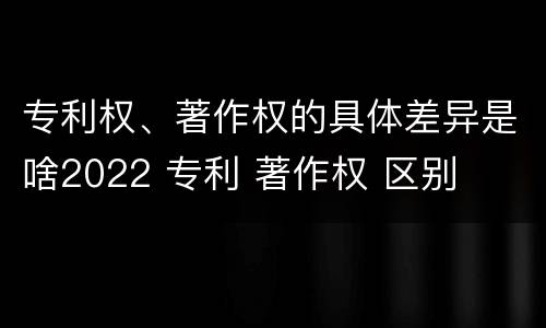 专利权、著作权的具体差异是啥2022 专利 著作权 区别